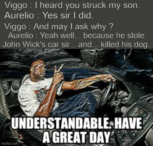 Viggo is a reasonable man. | Viggo : I heard you struck my son. Aurelio : Yes sir I did. Viggo : And may I ask why ? Aurelio : Yeah well... because he stole John Wick's car sir... and... killed his dog. | image tagged in john wick,understandable have a great day,meme | made w/ Imgflip meme maker