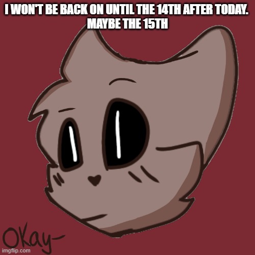 Okay- | I WON'T BE BACK ON UNTIL THE 14TH AFTER TODAY. 
MAYBE THE 15TH | image tagged in okay- | made w/ Imgflip meme maker