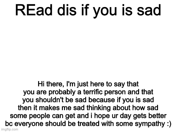 Blank White Template | REad dis if you is sad; Hi there, I'm just here to say that you are probably a terrific person and that you shouldn't be sad because if you is sad then it makes me sad thinking about how sad some people can get and i hope ur day gets better bc everyone should be treated with some sympathy :) | image tagged in blank white template | made w/ Imgflip meme maker