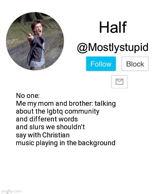 Y e s t h I s h a p p e n e d | No one:
Me my mom and brother: talking about the lgbtq community and different words and slurs we shouldn't say with Christian music playing in the background | image tagged in mostlystupid template | made w/ Imgflip meme maker