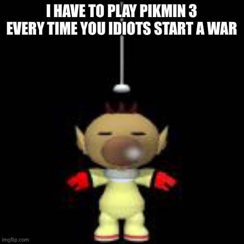I HAVE TO PLAY PIKMIN 3 EVERY TIME YOU IDIOTS START A WAR | made w/ Imgflip meme maker