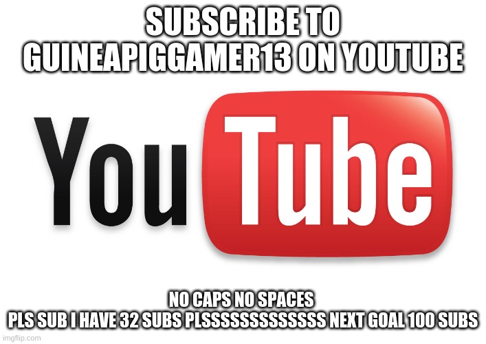 just pls do it | SUBSCRIBE TO GUINEAPIGGAMER13 ON YOUTUBE; NO CAPS NO SPACES 

PLS SUB I HAVE 32 SUBS PLSSSSSSSSSSSSS NEXT GOAL 100 SUBS | image tagged in youtube,imgflip,upvotes,pls,subscribe,guineapiggamer13 | made w/ Imgflip meme maker