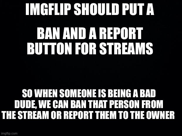 Pls accept this Idea, So many toxic people on this Website | IMGFLIP SHOULD PUT A; BAN AND A REPORT BUTTON FOR STREAMS; SO WHEN SOMEONE IS BEING A BAD DUDE, WE CAN BAN THAT PERSON FROM THE STREAM OR REPORT THEM TO THE OWNER | image tagged in black background | made w/ Imgflip meme maker