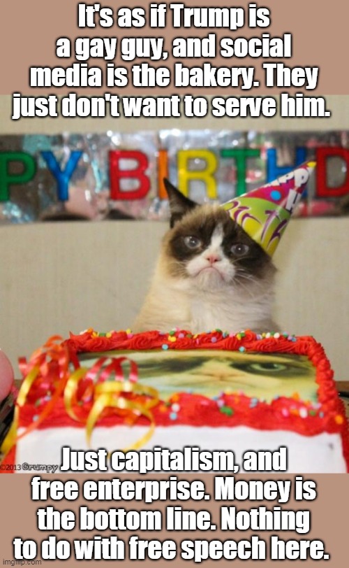 Free enterprise, they serve who they want | It's as if Trump is a gay guy, and social media is the bakery. They just don't want to serve him. Just capitalism, and free enterprise. Money is the bottom line. Nothing to do with free speech here. | image tagged in free enterprise,capitalism,good business practices,no free speech violation | made w/ Imgflip meme maker