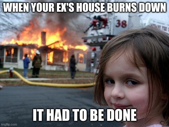 Disaster Girl | WHEN YOUR EX'S HOUSE BURNS DOWN; IT HAD TO BE DONE | image tagged in memes,disaster girl | made w/ Imgflip meme maker