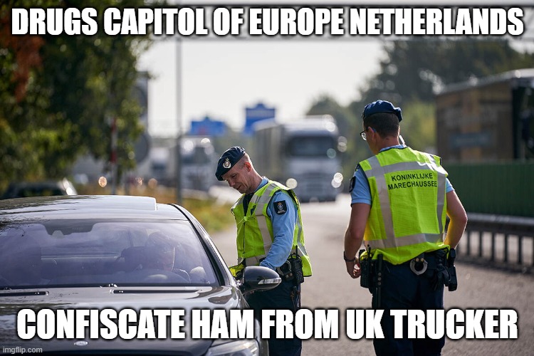 Dutch | DRUGS CAPITOL OF EUROPE NETHERLANDS; CONFISCATE HAM FROM UK TRUCKER | image tagged in dutch,netherlands,holland,facist,police | made w/ Imgflip meme maker