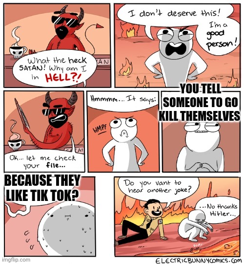 Anti toxic anti tik tokers: part 1. | YOU TELL SOMEONE TO GO KILL THEMSELVES; BECAUSE THEY LIKE TIK TOK? | image tagged in why am i in hell,toxic,tik tok | made w/ Imgflip meme maker