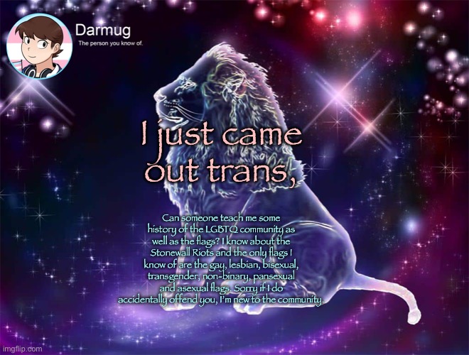 Darmug's announcement template | I just came out trans, Can someone teach me some history of the LGBTQ community as well as the flags? I know about the Stonewall Riots and the only flags I know of are the gay, lesbian, bisexual, transgender, non-binary, pansexual and asexual flags. Sorry if I do accidentally offend you, I’m new to the community. | image tagged in darmug's announcement template | made w/ Imgflip meme maker