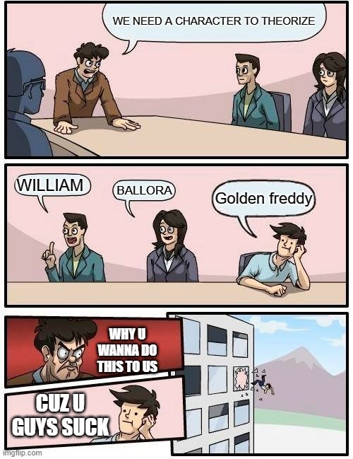 Boardroom Meeting Suggestion Meme | WE NEED A CHARACTER TO THEORIZE; WILLIAM; BALLORA; Golden freddy; WHY U WANNA DO THIS TO US; CUZ U GUYS SUCK | image tagged in memes,boardroom meeting suggestion | made w/ Imgflip meme maker