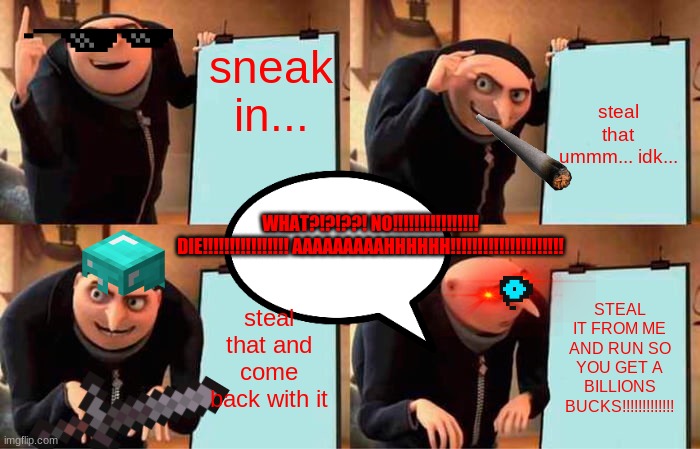 WHAT?!? THE FUCK?!? | sneak in... steal that ummm... idk... WHAT?!?!??! NO!!!!!!!!!!!!!!!! DIE!!!!!!!!!!!!!!!! AAAAAAAAAHHHHHH!!!!!!!!!!!!!!!!!!!!! steal that and come back with it; STEAL IT FROM ME AND RUN SO YOU GET A BILLIONS BUCKS!!!!!!!!!!!!! | image tagged in memes,gru's plan | made w/ Imgflip meme maker