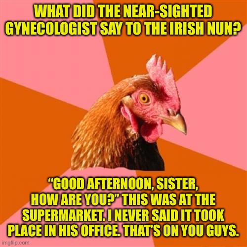 Best Anti-Joke Ever | WHAT DID THE NEAR-SIGHTED GYNECOLOGIST SAY TO THE IRISH NUN? “GOOD AFTERNOON, SISTER, HOW ARE YOU?” THIS WAS AT THE SUPERMARKET. I NEVER SAID IT TOOK PLACE IN HIS OFFICE. THAT’S ON YOU GUYS. | image tagged in memes,anti joke chicken | made w/ Imgflip meme maker