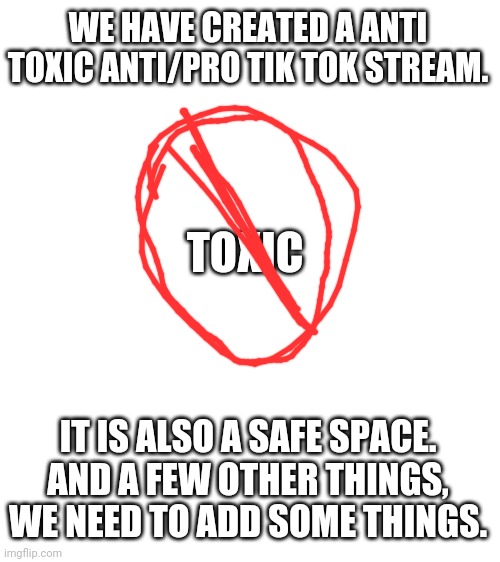 Link in comments. Also don't say anything about the drawing. | WE HAVE CREATED A ANTI TOXIC ANTI/PRO TIK TOK STREAM. TOXIC; IT IS ALSO A SAFE SPACE.
AND A FEW OTHER THINGS, WE NEED TO ADD SOME THINGS. | image tagged in blank white template | made w/ Imgflip meme maker