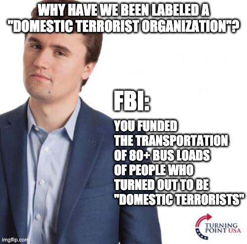 It is what it is . . . | WHY HAVE WE BEEN LABELED A "DOMESTIC TERRORIST ORGANIZATION"? FBI:; YOU FUNDED THE TRANSPORTATION OF 80+ BUS LOADS OF PEOPLE WHO TURNED OUT TO BE "DOMESTIC TERRORISTS" | image tagged in turning point usa,terrorist,terrorists,terrorism,capitol hill,trump | made w/ Imgflip meme maker