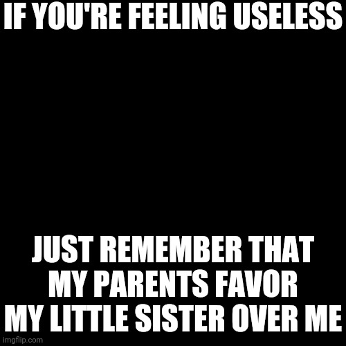 Black Blank | IF YOU'RE FEELING USELESS; JUST REMEMBER THAT MY PARENTS FAVOR MY LITTLE SISTER OVER ME | image tagged in black blank | made w/ Imgflip meme maker