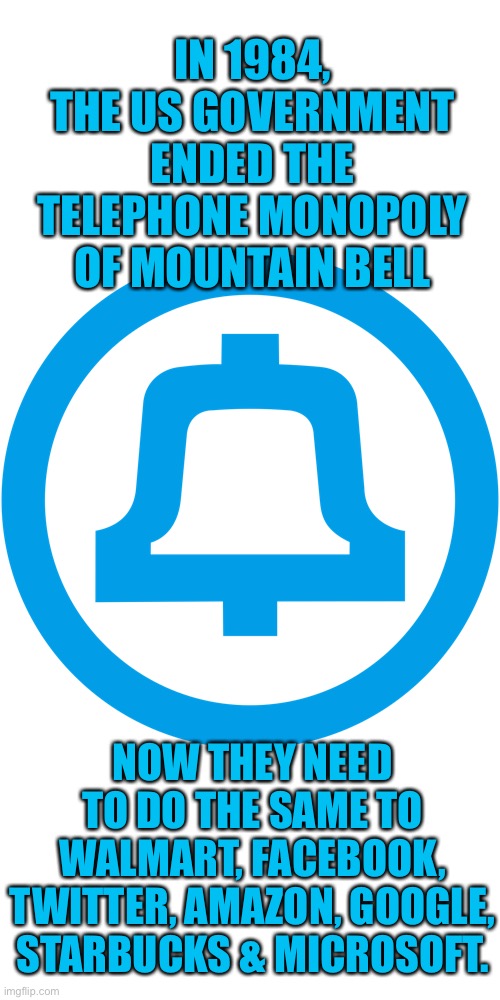End The Corporate Monopolies | IN 1984, THE US GOVERNMENT ENDED THE TELEPHONE MONOPOLY OF MOUNTAIN BELL; NOW THEY NEED TO DO THE SAME TO WALMART, FACEBOOK, TWITTER, AMAZON, GOOGLE, STARBUCKS & MICROSOFT. | image tagged in many of these companies came from ma bell,its not too late to save the world | made w/ Imgflip meme maker