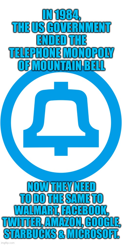 End The Corporate Monopolies |  IN 1984, THE US GOVERNMENT ENDED THE TELEPHONE MONOPOLY OF MOUNTAIN BELL; NOW THEY NEED TO DO THE SAME TO WALMART, FACEBOOK, TWITTER, AMAZON, GOOGLE, STARBUCKS & MICROSOFT. | image tagged in many of these companies came from ma bell,its not too late to save the world | made w/ Imgflip meme maker