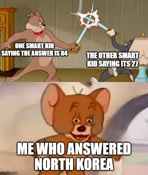 Tom and Jerry swordfight | ONE SMART KID SAYING THE ANSWER IS 84; THE OTHER SMART KID SAYING ITS 27; ME WHO ANSWERED NORTH KOREA | image tagged in tom and jerry swordfight | made w/ Imgflip meme maker