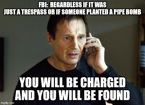 FBI: You will be charged and you will be found | FBI:  REGARDLESS IF IT WAS
JUST A TRESPASS OR IF SOMEONE PLANTED A PIPE BOMB; YOU WILL BE CHARGED AND YOU WILL BE FOUND | image tagged in memes,liam neeson taken 2 | made w/ Imgflip meme maker