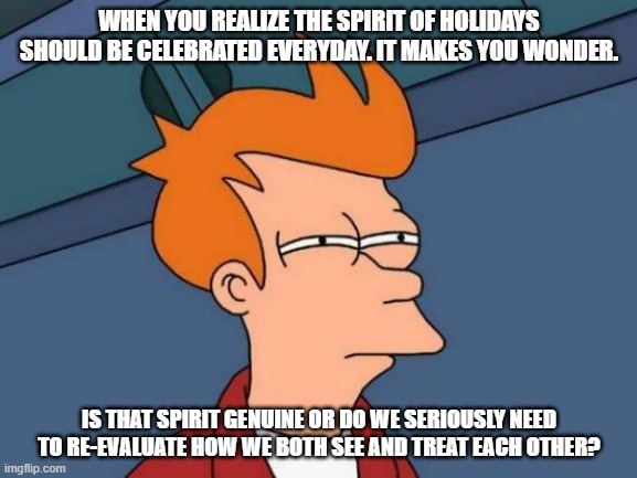 Futurama Fry Meme | WHEN YOU REALIZE THE SPIRIT OF HOLIDAYS SHOULD BE CELEBRATED EVERYDAY. IT MAKES YOU WONDER. IS THAT SPIRIT GENUINE OR DO WE SERIOUSLY NEED TO RE-EVALUATE HOW WE BOTH SEE AND TREAT EACH OTHER? | image tagged in memes,futurama fry | made w/ Imgflip meme maker