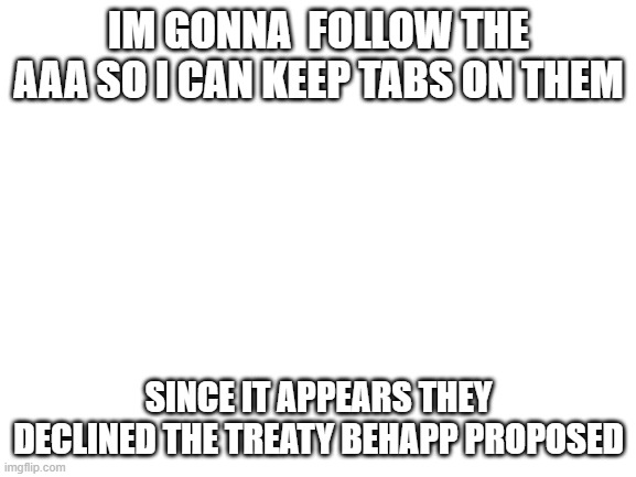 Blank White Template | IM GONNA  FOLLOW THE AAA SO I CAN KEEP TABS ON THEM; SINCE IT APPEARS THEY DECLINED THE TREATY BEHAPP PROPOSED | image tagged in blank white template | made w/ Imgflip meme maker