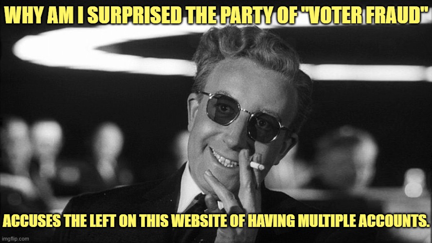 Your delusions are getting worse... | WHY AM I SURPRISED THE PARTY OF "VOTER FRAUD"; ACCUSES THE LEFT ON THIS WEBSITE OF HAVING MULTIPLE ACCOUNTS. | image tagged in liberal,left,democrat,right,conservative,republican | made w/ Imgflip meme maker