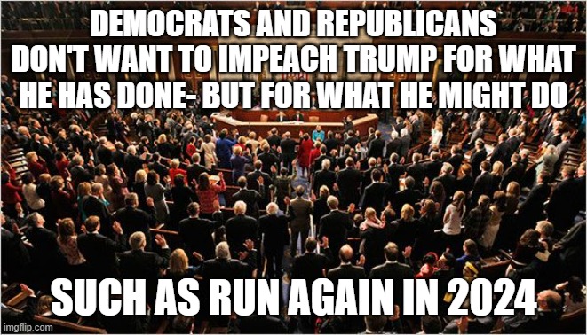 Congress | DEMOCRATS AND REPUBLICANS DON'T WANT TO IMPEACH TRUMP FOR WHAT HE HAS DONE- BUT FOR WHAT HE MIGHT DO; SUCH AS RUN AGAIN IN 2024 | image tagged in congress | made w/ Imgflip meme maker