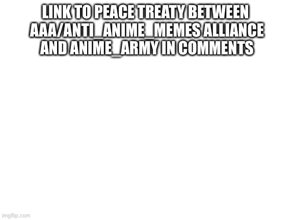 Link to peace treaty in comments | LINK TO PEACE TREATY BETWEEN 
AAA/ANTI_ANIME_MEMES ALLIANCE
AND ANIME_ARMY IN COMMENTS | image tagged in blank white template | made w/ Imgflip meme maker