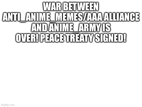 War over | WAR BETWEEN ANTI_ANIME_MEMES/AAA ALLIANCE AND ANIME_ARMY IS OVER! PEACE TREATY SIGNED! | image tagged in blank white template | made w/ Imgflip meme maker