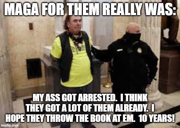 maga getting arrested. | MAGA FOR THEM REALLY WAS:; MY ASS GOT ARRESTED.  I THINK THEY GOT A LOT OF THEM ALREADY.  I HOPE THEY THROW THE BOOK AT EM.  10 YEARS! | image tagged in arrested | made w/ Imgflip meme maker