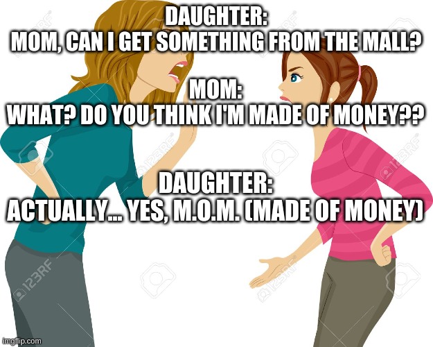 Mom and daughter fighting | DAUGHTER:
MOM, CAN I GET SOMETHING FROM THE MALL? MOM:
WHAT? DO YOU THINK I'M MADE OF MONEY?? DAUGHTER:
ACTUALLY... YES, M.O.M. (MADE OF MONEY) | image tagged in mom and daughter fighting | made w/ Imgflip meme maker