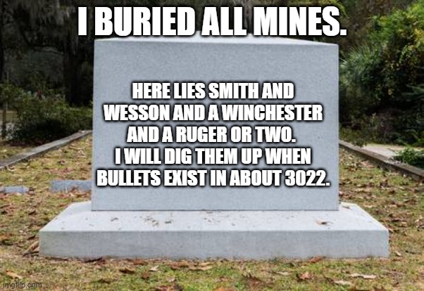 OP headstone | I BURIED ALL MINES. HERE LIES SMITH AND WESSON AND A WINCHESTER AND A RUGER OR TWO.  I WILL DIG THEM UP WHEN BULLETS EXIST IN ABOUT 3022. | image tagged in op headstone | made w/ Imgflip meme maker