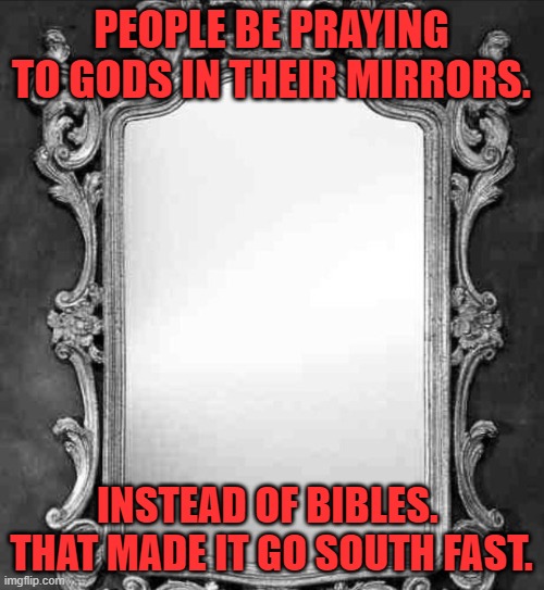 Mirror | PEOPLE BE PRAYING TO GODS IN THEIR MIRRORS. INSTEAD OF BIBLES.  THAT MADE IT GO SOUTH FAST. | image tagged in mirror | made w/ Imgflip meme maker