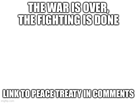 It’s finished | THE WAR IS OVER, THE FIGHTING IS DONE; LINK TO PEACE TREATY IN COMMENTS | image tagged in blank white template,peace,anime meme,yes,it has been signed,we are done | made w/ Imgflip meme maker