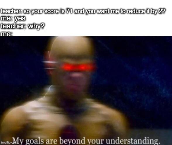 My Goals are Beyond your Understanding | teacher: so your score is 71 and you want me to reduce it by 2? me: yes
teacher: why?
me: | image tagged in my goals are beyond your understanding | made w/ Imgflip meme maker