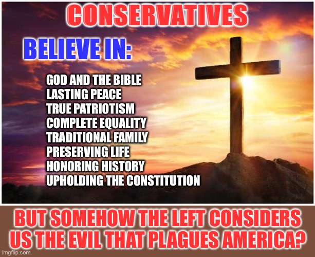 The left is evil | CONSERVATIVES; BELIEVE IN:; GOD AND THE BIBLE
LASTING PEACE
TRUE PATRIOTISM
COMPLETE EQUALITY
TRADITIONAL FAMILY
PRESERVING LIFE
HONORING HISTORY
UPHOLDING THE CONSTITUTION; BUT SOMEHOW THE LEFT CONSIDERS US THE EVIL THAT PLAGUES AMERICA? | image tagged in liberals vs conservatives | made w/ Imgflip meme maker