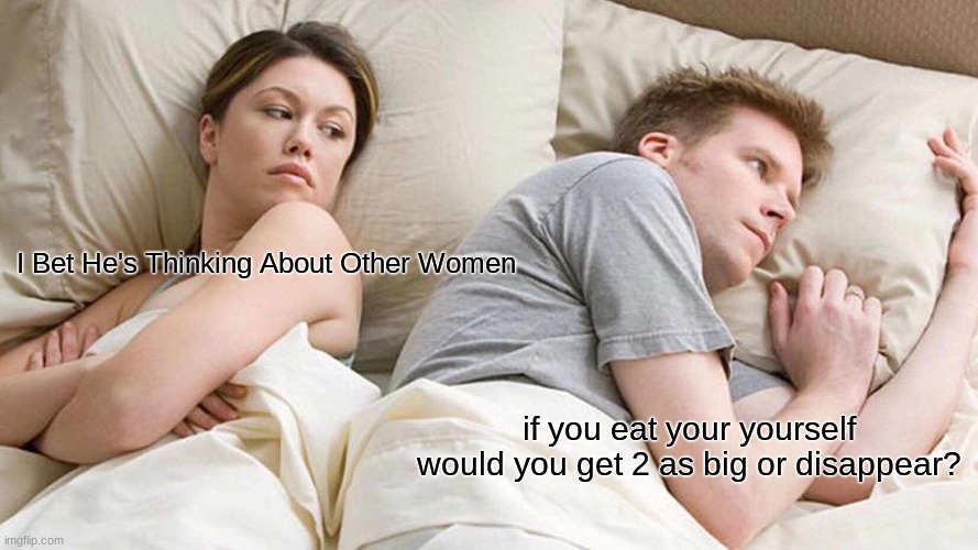 you actually read up hear XD XD | I Bet He's Thinking About Other Women; if you eat your yourself would you get 2 as big or disappear? | image tagged in memes,i bet he's thinking about other women,lol,funny,meme | made w/ Imgflip meme maker