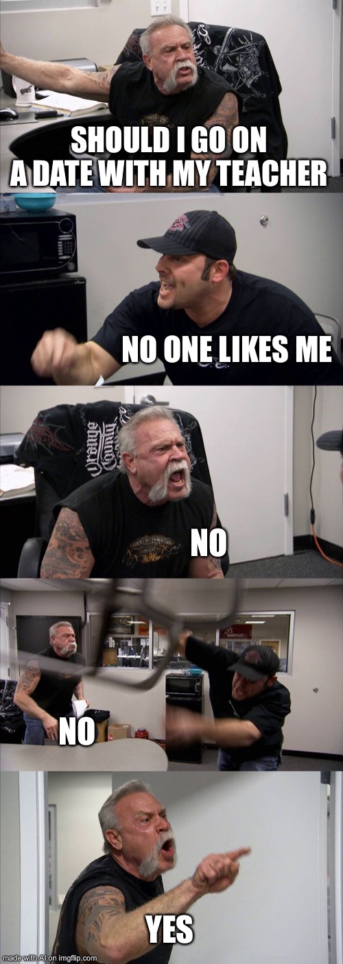 I- what? | SHOULD I GO ON A DATE WITH MY TEACHER; NO ONE LIKES ME; NO; NO; YES | image tagged in memes,american chopper argument | made w/ Imgflip meme maker