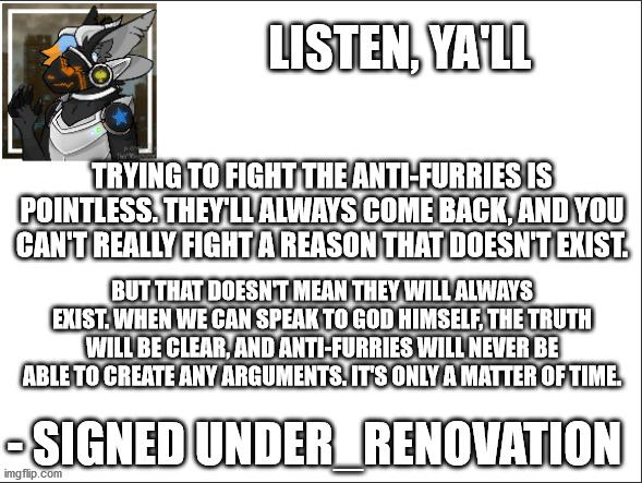 We're just giving them points when we fight. | LISTEN, YA'LL; TRYING TO FIGHT THE ANTI-FURRIES IS POINTLESS. THEY'LL ALWAYS COME BACK, AND YOU CAN'T REALLY FIGHT A REASON THAT DOESN'T EXIST. BUT THAT DOESN'T MEAN THEY WILL ALWAYS EXIST. WHEN WE CAN SPEAK TO GOD HIMSELF, THE TRUTH WILL BE CLEAR, AND ANTI-FURRIES WILL NEVER BE ABLE TO CREATE ANY ARGUMENTS. IT'S ONLY A MATTER OF TIME. - SIGNED UNDER_RENOVATION | image tagged in furry,signed under_renovation | made w/ Imgflip meme maker
