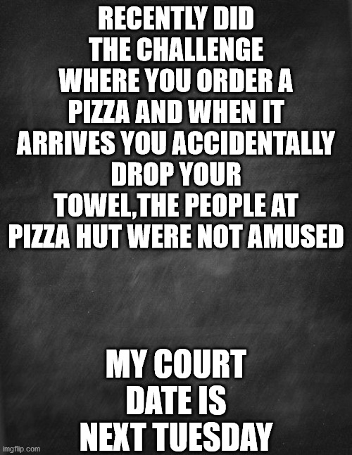 pizza |  RECENTLY DID THE CHALLENGE WHERE YOU ORDER A PIZZA AND WHEN IT ARRIVES YOU ACCIDENTALLY DROP YOUR TOWEL,THE PEOPLE AT PIZZA HUT WERE NOT AMUSED; MY COURT DATE IS NEXT TUESDAY | image tagged in black blank | made w/ Imgflip meme maker