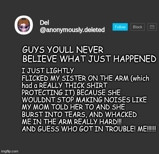 THEY WERENT EVEN REAL TEARS!!!!!!! | I JUST LIGHTLY FLICKED MY SISTER ON THE ARM (which had a REALLY THICK SHIRT PROTECTING IT) BECAUSE SHE WOULDNT STOP MAKING NOISES LIKE MY MOM TOLD HER TO AND SHE BURST INTO TEARS, AND WHACKED ME IN THE ARM REALLY HARD!!! AND GUESS WHO GOT IN TROUBLE! ME!!!!!! GUYS YOULL NEVER BELIEVE WHAT JUST HAPPENED | image tagged in del announcement | made w/ Imgflip meme maker