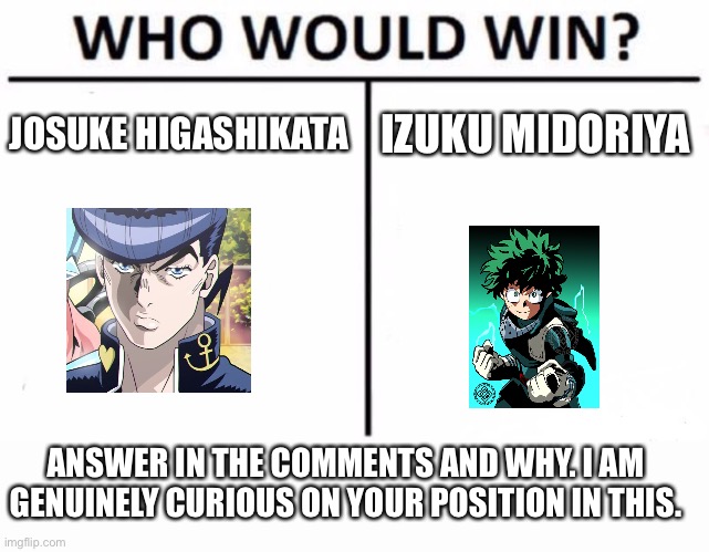 The battle of cool haired dudes | JOSUKE HIGASHIKATA; IZUKU MIDORIYA; ANSWER IN THE COMMENTS AND WHY. I AM GENUINELY CURIOUS ON YOUR POSITION IN THIS. | image tagged in memes,who would win,anime,my hero academia,jojo's bizarre adventure | made w/ Imgflip meme maker
