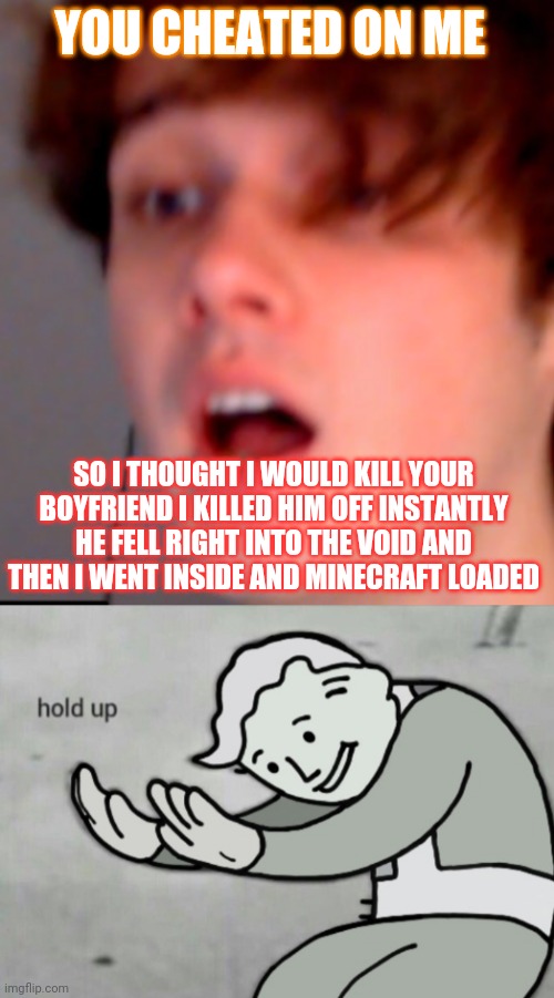 Ghostbur. idk if you get this but | YOU CHEATED ON ME; SO I THOUGHT I WOULD KILL YOUR BOYFRIEND I KILLED HIM OFF INSTANTLY HE FELL RIGHT INTO THE VOID AND THEN I WENT INSIDE AND MINECRAFT LOADED | image tagged in wilbur soot | made w/ Imgflip meme maker