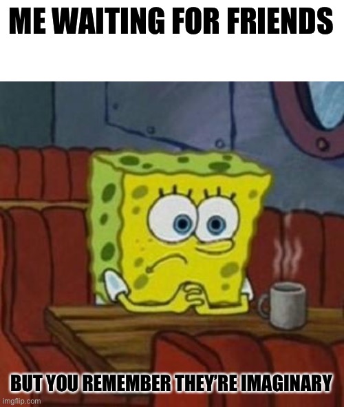 ... |  ME WAITING FOR FRIENDS; BUT YOU REMEMBER THEY’RE IMAGINARY | image tagged in lonely spongebob | made w/ Imgflip meme maker