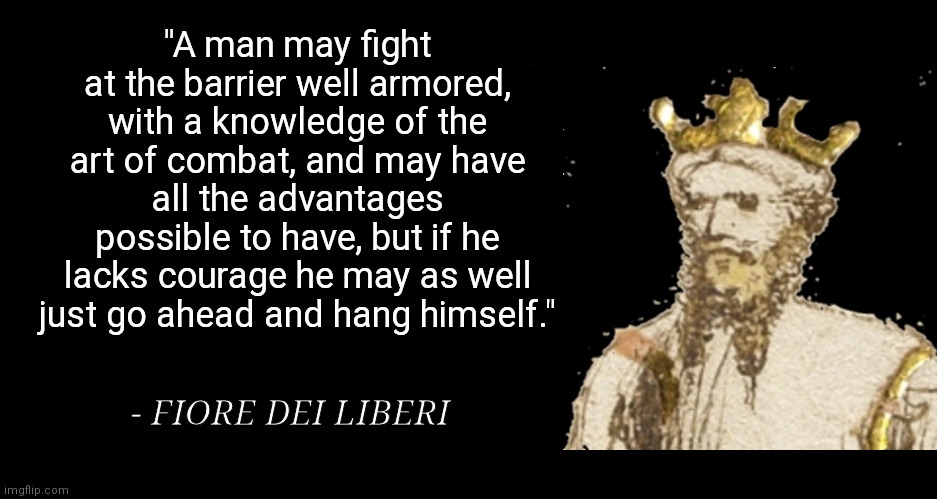 "A man may fight at the barrier well armored, with a knowledge of the art of combat, and may have all the advantages possible to have, but if he lacks courage he may as well just go ahead and hang himself."; - FIORE DEI LIBERI | made w/ Imgflip meme maker