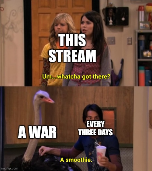 Whatcha Got There? | THIS STREAM; A WAR; EVERY THREE DAYS | image tagged in whatcha got there | made w/ Imgflip meme maker