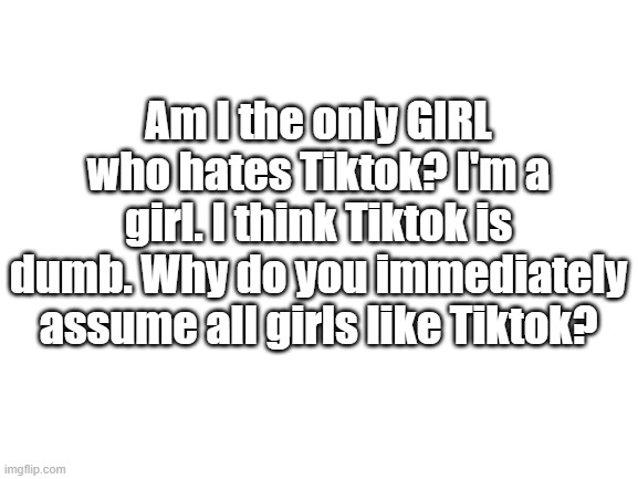 Blank White Template | Am I the only GIRL who hates Tiktok? I'm a girl. I think Tiktok is dumb. Why do you immediately assume all girls like Tiktok? | image tagged in blank white template | made w/ Imgflip meme maker