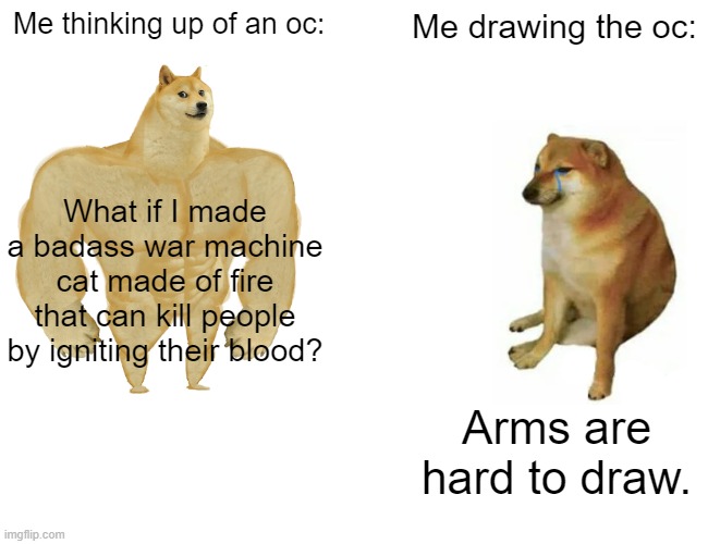 That's why you guys haven't seen Xeno-Jiva yet. | Me thinking up of an oc:; Me drawing the oc:; What if I made a badass war machine cat made of fire that can kill people by igniting their blood? Arms are hard to draw. | image tagged in memes,buff doge vs cheems | made w/ Imgflip meme maker