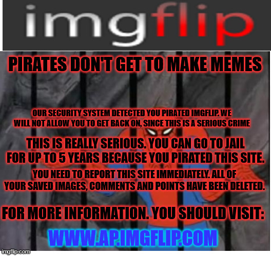 imgflip anti-piracy screen (fake) | PIRATES DON'T GET TO MAKE MEMES; OUR SECURITY SYSTEM DETECTED YOU PIRATED IMGFLIP. WE WILL NOT ALLOW YOU TO GET BACK ON, SINCE THIS IS A SERIOUS CRIME; THIS IS REALLY SERIOUS. YOU CAN GO TO JAIL FOR UP TO 5 YEARS BECAUSE YOU PIRATED THIS SITE. YOU NEED TO REPORT THIS SITE IMMEDIATELY. ALL OF YOUR SAVED IMAGES, COMMENTS AND POINTS HAVE BEEN DELETED. FOR MORE INFORMATION. YOU SHOULD VISIT:; WWW.AP.IMGFLIP.COM | image tagged in blank meme template | made w/ Imgflip meme maker