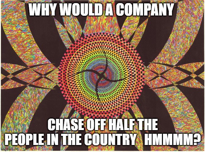 Flower | WHY WOULD A COMPANY; CHASE OFF HALF THE PEOPLE IN THE COUNTRY   HMMMM? | image tagged in the art of jay furney,abstract art | made w/ Imgflip meme maker