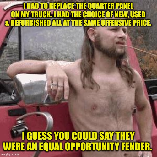 E.O.F. | I HAD TO REPLACE THE QUARTER PANEL ON MY TRUCK. I HAD THE CHOICE OF NEW, USED & REFURBISHED ALL AT THE SAME OFFENSIVE PRICE. I GUESS YOU COULD SAY THEY WERE AN EQUAL OPPORTUNITY FENDER. | image tagged in almost redneck | made w/ Imgflip meme maker